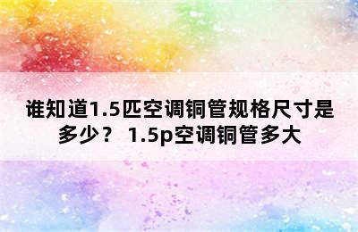 谁知道1.5匹空调铜管规格尺寸是多少？ 1.5p空调铜管多大